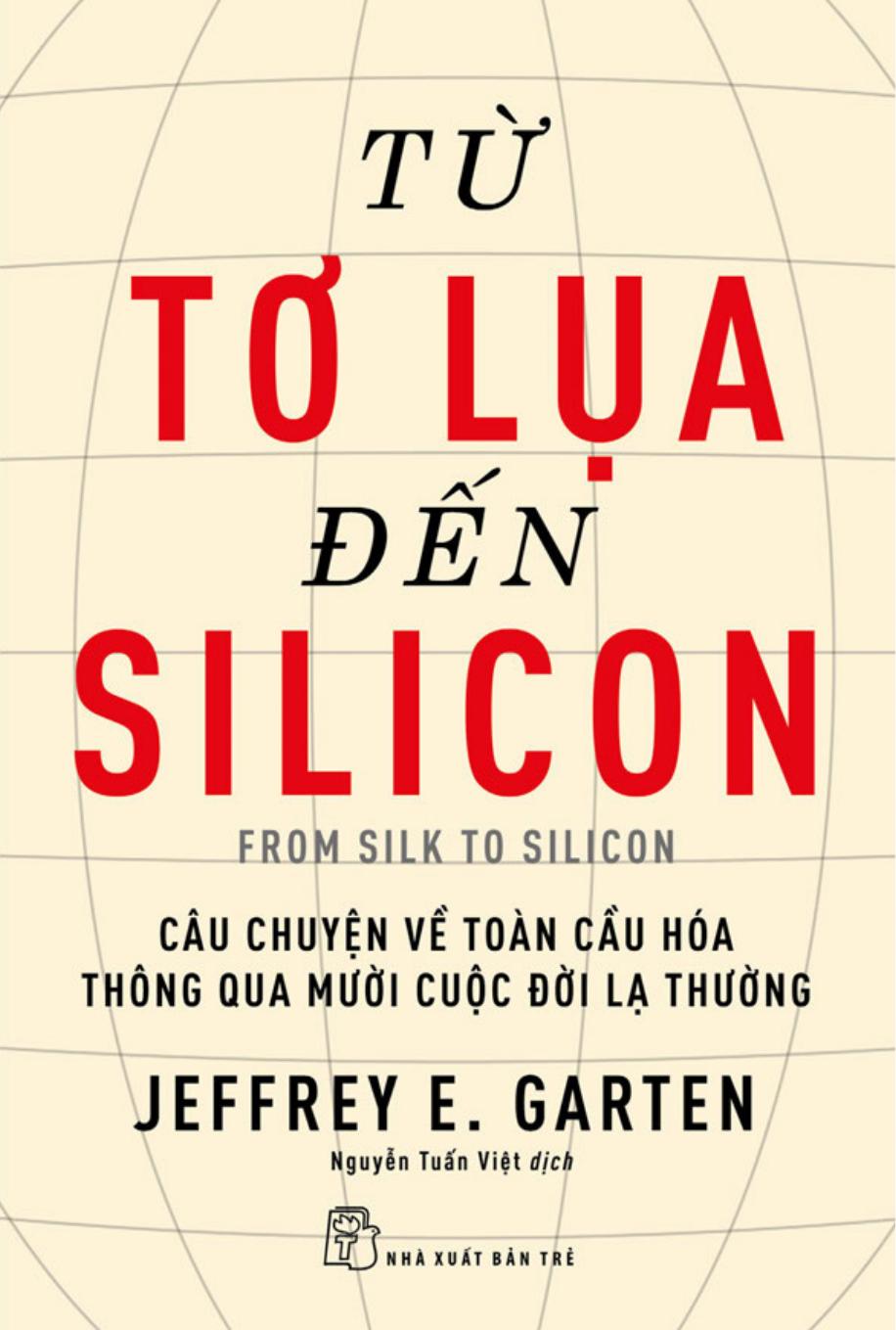 Từ Tơ Lụa Đến Silicon - Câu Chuyện Về Toàn Cầu Hóa Thông Qua 10 Cuộc Đời Lạ Thường - Jeffrey E. Garten